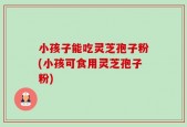 小孩子能吃灵芝孢子粉(小孩可食用灵芝孢子粉)