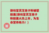 御坊堂灵芝孢子粉破壁胶囊(御坊堂灵芝孢子粉胶囊火热上市，为生命营养助力！)