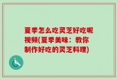夏季怎么吃灵芝好吃呢视频(夏季美味：教你制作好吃的灵芝料理)