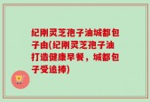 纪刚灵芝孢子油城都包子由(纪刚灵芝孢子油打造健康早餐，城都包子受追捧)