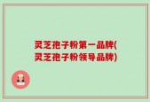 灵芝孢子粉第一品牌(灵芝孢子粉领导品牌)