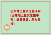 山东地上皇灵芝孢子粉(山东地上皇灵芝孢子粉：滋养健康，助力免疫)