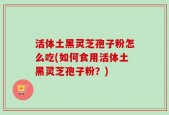 活体土黑灵芝孢子粉怎么吃(如何食用活体土黑灵芝孢子粉？)