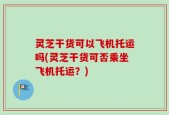 灵芝干货可以飞机托运吗(灵芝干货可否乘坐飞机托运？)
