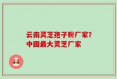 云南灵芝孢子粉厂家？中国最大灵芝厂家