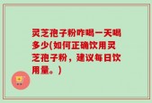 灵芝孢子粉咋喝一天喝多少(如何正确饮用灵芝孢子粉，建议每日饮用量。)