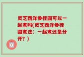灵芝西洋参桂圆可以一起煮吗(灵芝西洋参桂圆煮法：一起煮还是分开？)