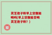 灵芝孢子粉早上空腹能喝吗(早上空腹能否喝灵芝孢子粉？)
