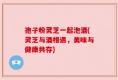 孢子粉灵芝一起泡酒(灵芝与酒相遇，美味与健康共存)