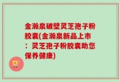 金瀚泉破壁灵芝孢子粉胶囊(金瀚泉新品上市：灵芝孢子粉胶囊助您保养健康)