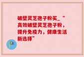 破壁灵芝孢子粉买_“高效破壁灵芝孢子粉，提升免疫力，健康生活新选择”