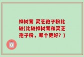 桦树茸 灵芝孢子粉比较(比较桦树茸和灵芝孢子粉，哪个更好？)