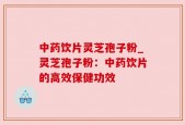 中药饮片灵芝孢子粉_灵芝孢子粉：中药饮片的高效保健功效