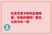 吃灵芝孢子粉的正确用量，你真的懂吗？看完让你大吃一惊
