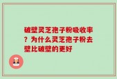 破壁灵芝孢子粉吸收率？为什么灵芝孢子粉去壁比破壁的更好