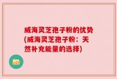 威海灵芝孢子粉的优势(威海灵芝孢子粉：天然补充能量的选择)