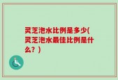 灵芝泡水比例是多少(灵芝泡水最佳比例是什么？)