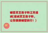 破壁灵芝孢子粉江苏道诚(道诚灵芝孢子粉，让你健康破壁前行！)
