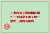 三七和孢子粉能同吃吗？三七和灵芝孢子粉一起吃，真的有用吗