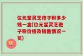 位元堂灵芝孢子粉多少钱一盒(位元堂灵芝孢子粉价格及销售情况一览)