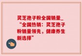 灵芝孢子粉全国销量_“全国热销：灵芝孢子粉销量领先，健康养生新选择”