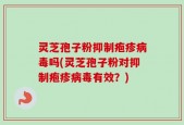 灵芝孢子粉抑制疱疹病毒吗(灵芝孢子粉对抑制疱疹病毒有效？)