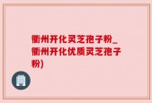 衢州开化灵芝孢子粉_衢州开化优质灵芝孢子粉)