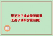 灵芝孢子油含量范围灵芝孢子油的含量范围)