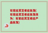 石家庄灵芝老庄批发(石家庄灵芝老庄批发改为：石家庄灵芝老庄产品批发)