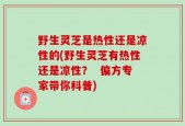 野生灵芝是热性还是凉性的(野生灵芝有热性还是凉性？  偏方专家带你科普)