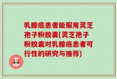 乳腺癌患者能服用灵芝孢子粉胶囊(灵芝孢子粉胶囊对乳腺癌患者可行性的研究与推荐)