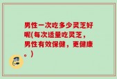 男性一次吃多少灵芝好呢(每次适量吃灵芝，男性有效保健，更健康。)