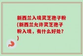 新西兰入境灵芝孢子粉(新西兰允许灵芝孢子粉入境，有什么好处？)