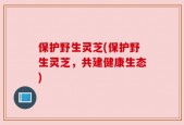 保护野生灵芝(保护野生灵芝，共建健康生态)
