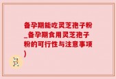 备孕期能吃灵芝孢子粉_备孕期食用灵芝孢子粉的可行性与注意事项)