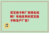 灵芝孢子粉厂家排名招聘？寻找优秀的灵芝孢子粉生产厂家？