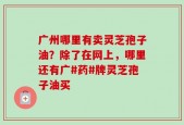 广州哪里有卖灵芝孢子油？除了在网上，哪里还有广#药#牌灵芝孢子油买