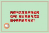 天麻与灵芝孢子粉能同吃吗？探讨天麻与灵芝孢子粉的食用方式？