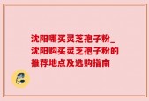 沈阳哪买灵芝孢子粉_沈阳购买灵芝孢子粉的推荐地点及选购指南