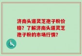 济南头道灵芝孢子粉价格？了解济南头道灵芝孢子粉的市场行情？