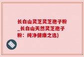 长白山灵芝灵芝孢子粉_长白山天然灵芝孢子粉：纯净健康之选)