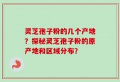 灵芝孢子粉的几个产地？探秘灵芝孢子粉的原产地和区域分布？