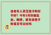 送老年人灵芝孢子粉好不好？今年5月份脑出血，脑梗，朋友送孢子粉是否可以吃吗