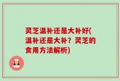 灵芝温补还是大补好(温补还是大补？灵芝的食用方法解析)