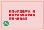 栎芝谷灵芝孢子粉：健康养生新选择蕴含丰富营养与神奇功效