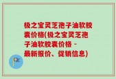 极之宝灵芝孢子油软胶囊价格(极之宝灵芝孢子油软胶囊价格 - 最新报价、促销信息)