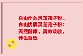 白山什么灵芝孢子粉_白山优质灵芝孢子粉：天然健康，高效吸收，养生首选
