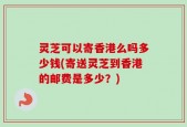 灵芝可以寄香港么吗多少钱(寄送灵芝到香港的邮费是多少？)