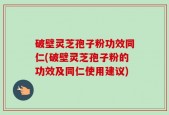破壁灵芝孢子粉功效同仁(破壁灵芝孢子粉的功效及同仁使用建议)