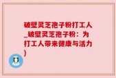破壁灵芝孢子粉打工人_破壁灵芝孢子粉：为打工人带来健康与活力)